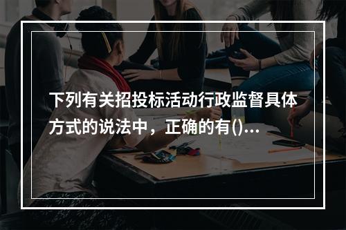 下列有关招投标活动行政监督具体方式的说法中，正确的有()。