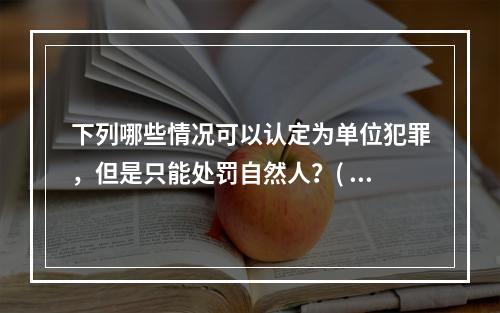 下列哪些情况可以认定为单位犯罪，但是只能处罚自然人？( )