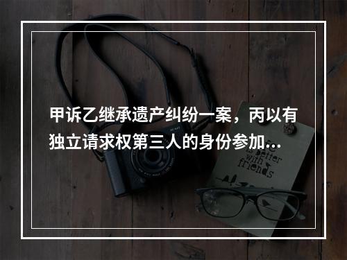 甲诉乙继承遗产纠纷一案，丙以有独立请求权第三人的身份参加诉讼