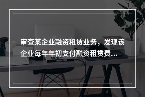 审查某企业融资租赁业务，发现该企业每年年初支付融资租赁费18