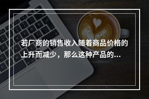 若厂商的销售收入随着商品价格的上升而减少，那么这种产品的需求