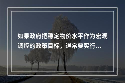 如果政府把稳定物价水平作为宏观调控的政策目标，通常要实行紧缩