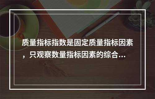 质量指标指数是固定质量指标因素，只观察数量指标因素的综合变动