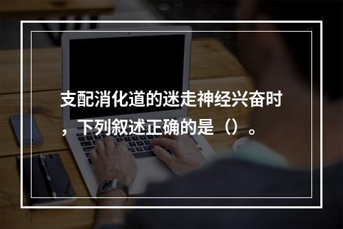 支配消化道的迷走神经兴奋时，下列叙述正确的是（）。