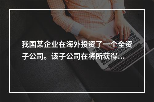 我国某企业在海外投资了一个全资子公司。该子公司在将所获得的利