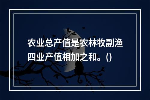 农业总产值是农林牧副渔四业产值相加之和。()