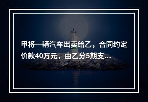 甲将一辆汽车出卖给乙，合同约定价款40万元，由乙分5期支付完