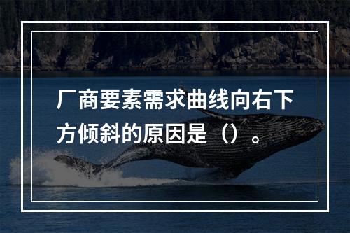 厂商要素需求曲线向右下方倾斜的原因是（）。