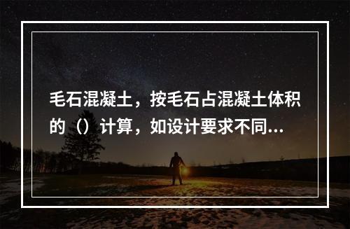 毛石混凝土，按毛石占混凝土体积的（）计算，如设计要求不同时