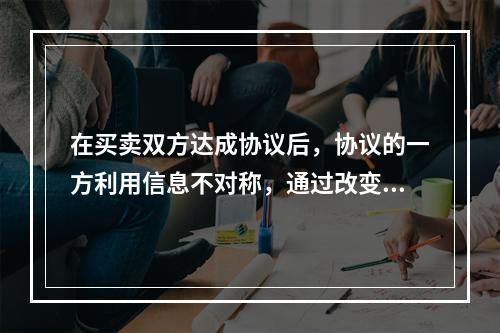 在买卖双方达成协议后，协议的一方利用信息不对称，通过改变自己