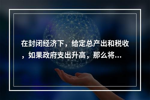 在封闭经济下，给定总产出和税收，如果政府支出升高，那么将会发