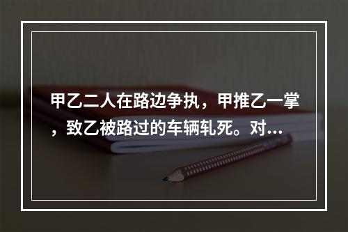 甲乙二人在路边争执，甲推乙一掌，致乙被路过的车辆轧死。对甲的