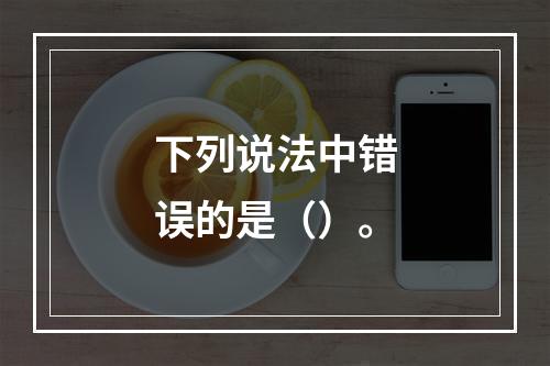 下列说法中错误的是（）。