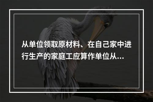 从单位领取原材料、在自己家中进行生产的家庭工应算作单位从业人