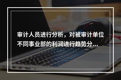 审计人员进行分析，对被审计单位不同事业部的利润进行趋势分析，