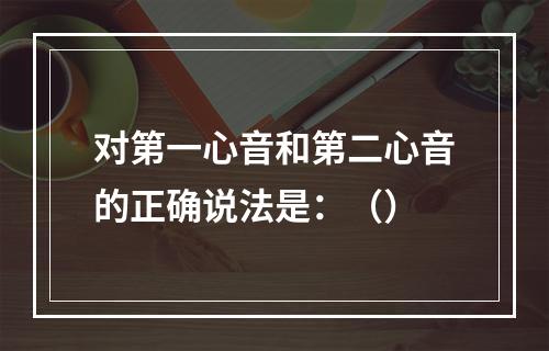 对第一心音和第二心音的正确说法是：（）