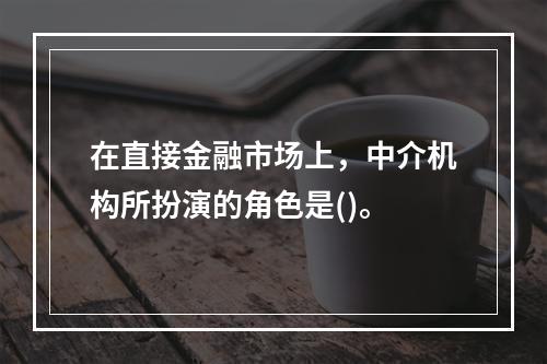 在直接金融市场上，中介机构所扮演的角色是()。