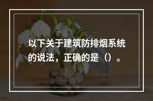 以下关于建筑防排烟系统的说法，正确的是（）。