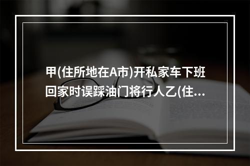 甲(住所地在A市)开私家车下班回家时误踩油门将行人乙(住所地