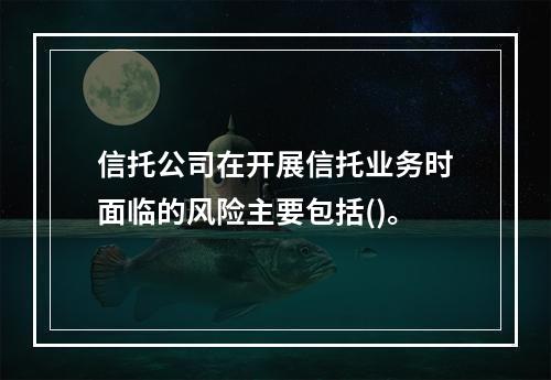 信托公司在开展信托业务时面临的风险主要包括()。