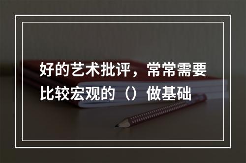 好的艺术批评，常常需要比较宏观的（）做基础