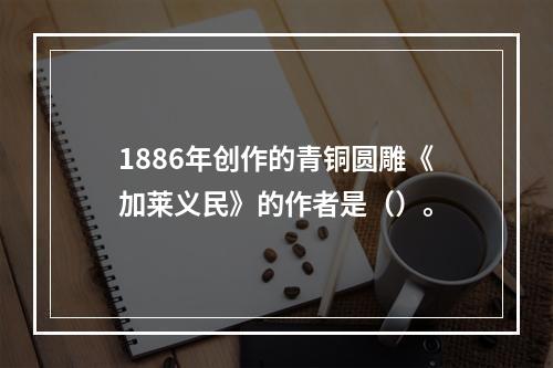 1886年创作的青铜圆雕《加莱义民》的作者是（）。