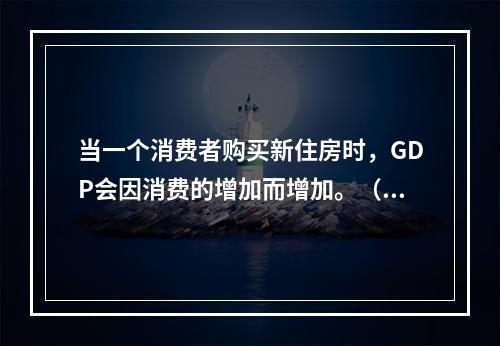 当一个消费者购买新住房时，GDP会因消费的增加而增加。（）