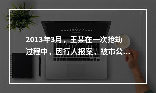 2013年3月，王某在一次抢劫过程中，因行人报案，被市公安局