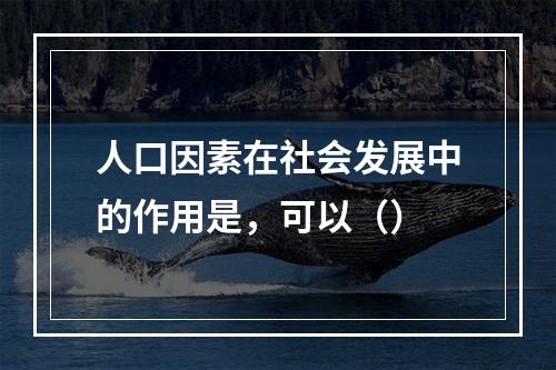 人口因素在社会发展中的作用是，可以（）