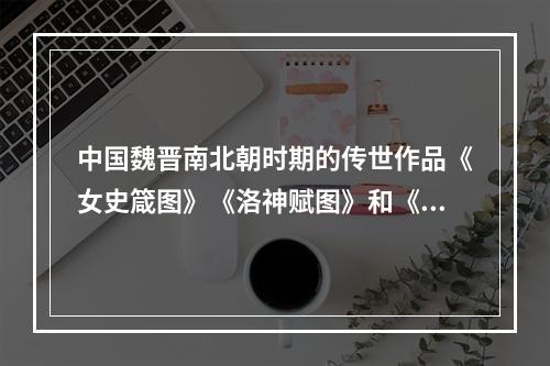 中国魏晋南北朝时期的传世作品《女史箴图》《洛神赋图》和《列女