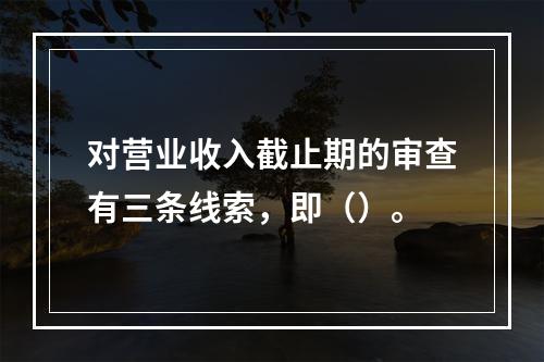 对营业收入截止期的审查有三条线索，即（）。