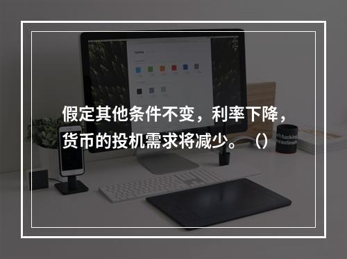 假定其他条件不变，利率下降，货币的投机需求将减少。（）