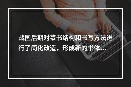 战国后期对篆书结构和书写方法进行了简化改造，形成新的书体是（