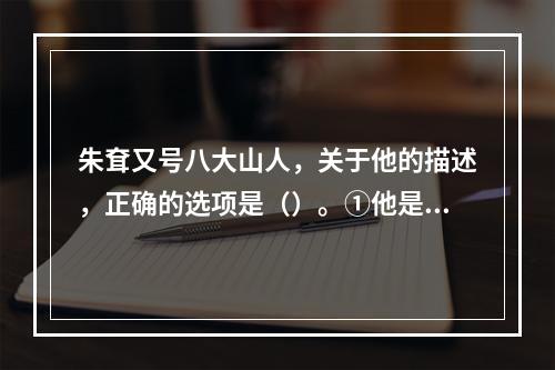 朱耷又号八大山人，关于他的描述，正确的选项是（）。①他是明代