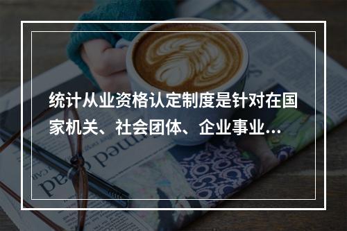 统计从业资格认定制度是针对在国家机关、社会团体、企业事业单位