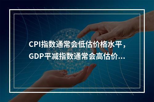 CPI指数通常会低估价格水平，GDP平减指数通常会高估价格水