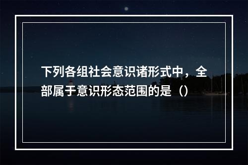 下列各组社会意识诸形式中，全部属于意识形态范围的是（）