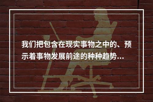 我们把包含在现实事物之中的、预示着事物发展前途的种种趋势、潜