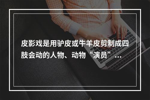 皮影戏是用驴皮或牛羊皮剪制成四肢会动的人物、动物“演员”与音