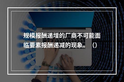 规模报酬递增的厂商不可能面临要素报酬递减的现象。（）