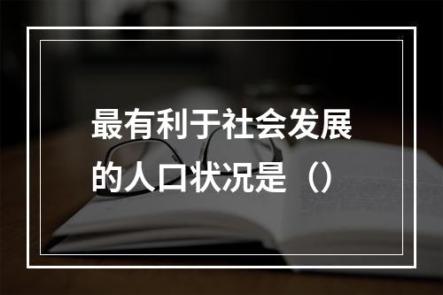 最有利于社会发展的人口状况是（）