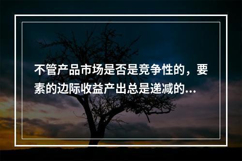 不管产品市场是否是竞争性的，要素的边际收益产出总是递减的。（