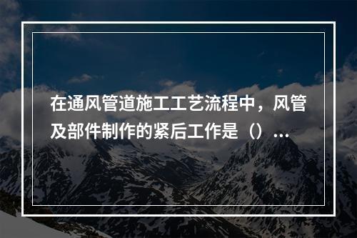 在通风管道施工工艺流程中，风管及部件制作的紧后工作是（）。