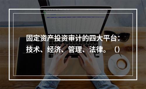 固定资产投资审计的四大平台：技术、经济、管理、法律。（）