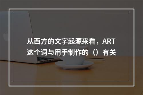 从西方的文字起源来看，ART这个词与用手制作的（）有关