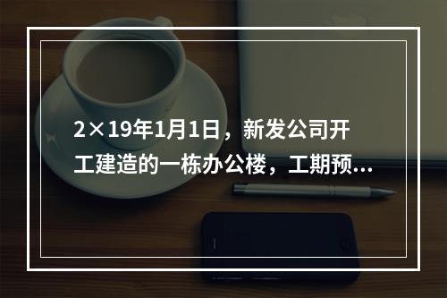 2×19年1月1日，新发公司开工建造的一栋办公楼，工期预计为