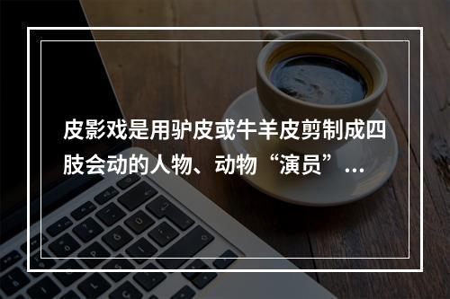 皮影戏是用驴皮或牛羊皮剪制成四肢会动的人物、动物“演员”与音