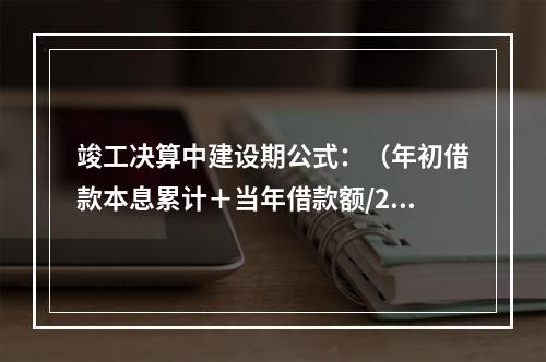 竣工决算中建设期公式：（年初借款本息累计＋当年借款额/2）×