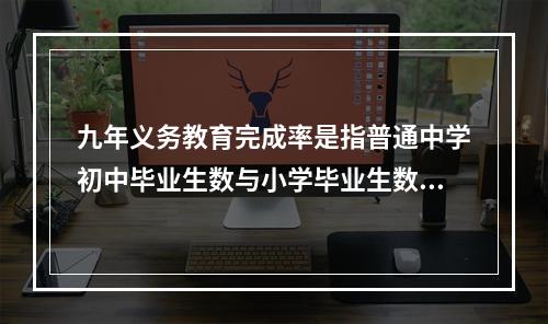 九年义务教育完成率是指普通中学初中毕业生数与小学毕业生数的比