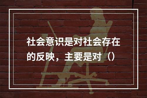 社会意识是对社会存在的反映，主要是对（）